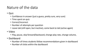Nature of the data
• Quiz
• Confidence in answer (just a guess, pretty sure, very sure)
• Time spent on quiz
• Correct/incorrect
• Number of attempts per question
• Leave tab (still open, but inactive), come back to tab (active again)
• Video
• Play, pause, skip forward/backward, change play rate, change volume,
• Dashboard
• Number of times students follow recommendations given in dashboard
• Number of clicks within the dashboard
 