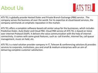 About Us
ATS TEL is globally provide Hosted Dialer and Private Branch Exchange (PBX) service . The
company serves the business all over the world. For its expertise at cloud-based services, the
company commands an emphatic reputation in the market.
ATS TEL offers a complete software-based call center setup for the businesses, which includes
Predictive Dialer, Auto Dialer and Cloud PBX. Cloud PBX service of ATS TEL is based on Voice
over internet Protocol (VoIP). It delivers the voice communication with the help of internet
connectivity. It comes with some great features, such as- call transfer, internet fax, call queue
management, music on hold, etc.
ATS TEL is a total solution provider company in IT, Telecom & conferencing solutions & provides
services to corporate, institutions, psu and small & medium enterprises with an aim of
delivering complete customer satisfaction.