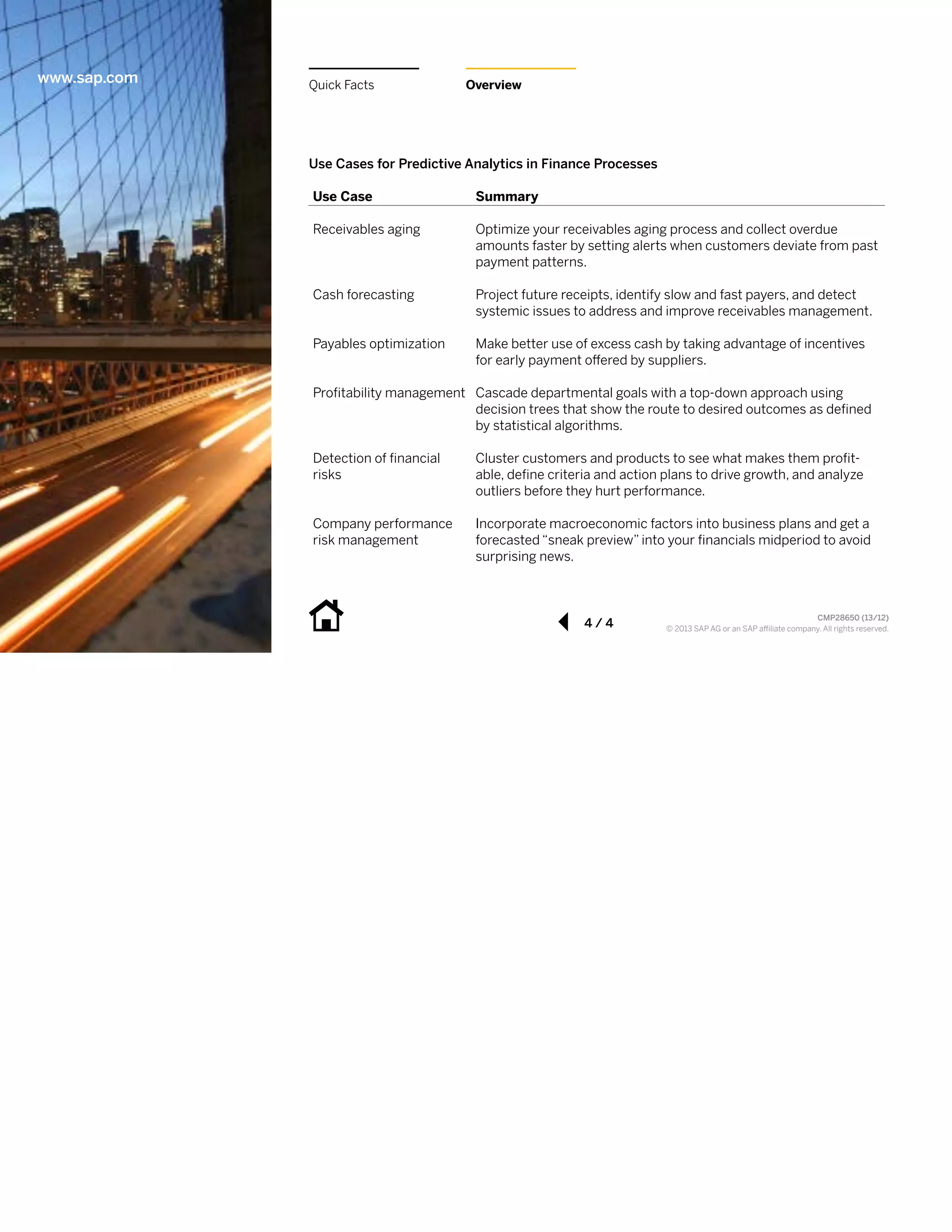 www.sap.com

Quick  Facts

Overview

Use  Cases  for  Predictive  Analytics  in  Finance  Processes  
Use  Case

Summary

Receivables aging

Optimize your receivables aging process and collect overdue
amounts faster by setting alerts when customers deviate from past
payment patterns.

Cash forecasting

Project future receipts, identify slow and fast payers, and detect
systemic issues to address and improve receivables management.

Payables optimization

Make better use of excess cash by taking advantage of incentives
for early payment oUered by suppliers.

ProAtability management Cascade departmental goals with a top-down approach using   
decision trees that show the route to desired outcomes as deAned
by statistical algorithms.
Detection of Anancial
risks

Cluster customers and products to see what makes them proAtable, deAne criteria and action plans to drive growth, and analyze
outliers before they hurt performance.

Company performance
risk management

Incorporate macroeconomic factors into business plans and get a
forecasted “sneak preview” into your Anancials midperiod to avoid
surprising news.

4 / 4

CMP28650  (13/12)  
  
! 2013 SAP AG or an SAP a/liate company. All rights reserved.

 