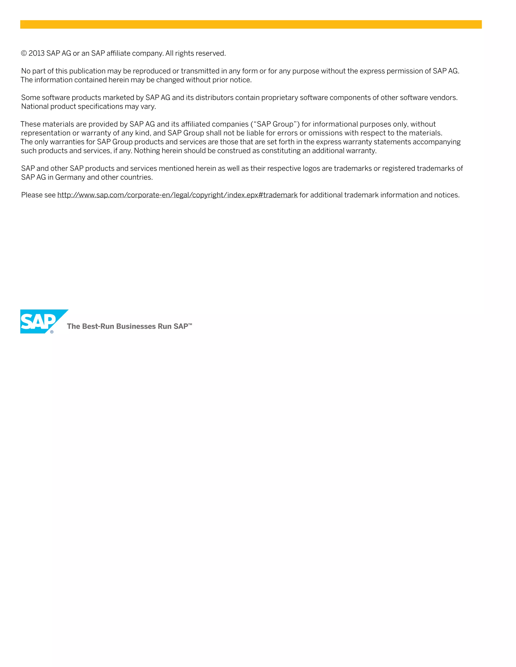 ! 2013 SAP AG or an SAP a/liate company. All rights reserved.
No part of this publication may be reproduced or transmitted in any form or for any purpose without the express permission of SAP AG.
The information contained herein may be changed without prior notice.
Some software products marketed by SAP AG and its distributors contain proprietary software components of other software vendors.
National product speciAcations may vary.
These materials are provided by SAP AG and its a/liated companies (“SAP Group”) for informational purposes only, without
representation or warranty of any kind, and SAP Group shall not be liable for errors or omissions with respect to the materials.
The only warranties for SAP Group products and services are those that are set forth in the express warranty statements accompanying
such products and services, if any. Nothing herein should be construed as constituting an additional warranty.
SAP and other SAP products and services mentioned herein as well as their respective logos are trademarks or registered trademarks of
SAP AG in Germany and other countries.
Please  see  http:/
/www.sap.com/corporate-en/legal/copyright/index.epx#trademark for additional trademark information and notices.

 