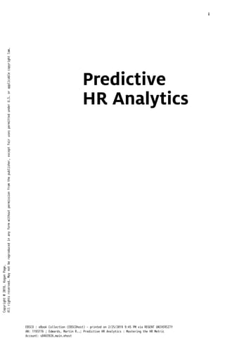 Predictive
HR Analytics
i
Copyright
@
2016.
Kogan
Page.
All
rights
reserved.
May
not
be
reproduced
in
any
form
without
permission
from
the
publisher,
except
fair
uses
permitted
under
U.S.
or
applicable
copyright
law.
EBSCO : eBook Collection (EBSCOhost) - printed on 2/25/2019 9:45 PM via REGENT UNIVERSITY
AN: 1193776 ; Edwards, Martin R..; Predictive HR Analytics : Mastering the HR Metric
Account: s8463926.main.ehost
 