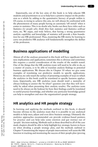 Understanding HR Analytics 7
Importantly, one of the key aims of this book is to help educate HR
students and practitioners so as to help have a positive impact on the profes-
sion as a whole by adding to the quantitative literacy of people within it.
Of course, in trying to achieve this aim, we will always be confronted with
the phenomenon of many people having an automatic ‘off switch’ when it
comes to statistics. This is no doubt why books out there have titles such as
Statistics for people who think they hate statistics and Statistics without
tears, etc. We argue, and truly believe, that having a strong quantitative
analytic capability and knowledge of statistics will provide a firm founda-
tion for any HR professional. Thus, mastering the HR metric by learning to
carry out predictive HR analytics will fundamentally strengthen the skillset
of the profession.
Business applications of modelling
Almost all of the analyses presented in this book will have significant busi-
ness implications and application; sometimes this is obvious and sometimes
this requires a careful consideration of the results of the models tested.
One of the things that the HR analytics team will need to be able to do, as
a matter of course, is to be able to translate analysis findings to potential
business applications. We discuss this in Chapter 10 where we give some
examples of translating our predictive models to specific applications.
However, we only touch the surface of presenting examples of ways in which
the analytics in this book could be translated to specific business applica-
tions. Importantly, any HR analytics team should instil a mentality of
always looking to answer the ‘So what?’ question (one that they will inevi-
tably be asked when presenting their analytic results). The analytics team
need to be always on the lookout for how their findings could be translated
to useful practice knowledge, and whether any particular knowledge gained
can help to strengthen and steer the organization’s people strategy.
HR analytics and HR people strategy
In learning and applying the methods outlined in this book, it should
become obvious to the analytics team that it is possible to use analytical
models to help steer, adjust and even drive business strategy. Ultimately the
analytics approaches recommended can provide evidence-based pointers
for practice and can help take some emotion and gut instinct out of
‘people’ decision making. Methods such as those described in all of the case
study chapters should be able to help highlight key strategic factors to focus
on when dividing a people strategy plan, and the methods outlined in
Chapter 9 (monitoring the impact of people interventions) will assist the HR
function in tracking and monitoring the success of their people plan (proving
Copyright
@
2016.
Kogan
Page.
All
rights
reserved.
May
not
be
reproduced
in
any
form
without
permission
from
the
publisher,
except
fair
uses
permitted
under
U.S.
or
applicable
copyright
law.
EBSCO : eBook Collection (EBSCOhost) - printed on 2/25/2019 9:45 PM via REGENT UNIVERSITY
AN: 1193776 ; Edwards, Martin R..; Predictive HR Analytics : Mastering the HR Metric
Account: s8463926.main.ehost
 
