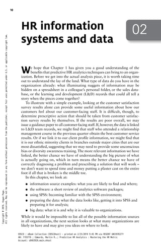 02
HR information
systems and data
We hope that Chapter 1 has given you a good understanding of the
benefits that predictive HR analytics techniques can bring to an organ­
ization. Before we get into the actual analysis piece, it is worth taking time
out to understand the lay of the land. What type of data do you have in the
organization already: what illuminating nuggets of information may be
hidden on a spreadsheet in a colleague’s personal folder, or the sales data-
base, or the learning and development (L&D) records that could all tell a
story when the pieces come together?
To illustrate with a simple example, looking at the customer satisfaction
survey results alone can provide some useful information about how our
customers feel about our customer-facing staff. It is difficult, though, to
determine prescriptive action that should be taken from customer satisfac-
tion survey results by themselves. If the results are poor overall, we may
issue a guidance paper to all customer-facing staff. If, however, the data is linked
to L&D team records, we might find that staff who attended a relationship
management course in the previous quarter obtain the best customer service
results. Or if we link it to our client profile information, we might find that
it is our ethnic minority clients in branches outside major cities that are our
most dissatisfied, suggesting that we may need to provide some unconscious
bias or diversity awareness training. The more relevant information we have
linked, the better chance we have of understanding the big picture of what
is actually going on, which in turn means the better chance we have of
correctly diagnosing a problem and prescribing a solution that will work –
we don’t want to spend time and money putting a plaster cast on the entire
foot if all that is broken is the middle toe.
In this chapter, we look at:
●
● information source examples: what you are likely to find and where;
●
● the software: a short review of analytics software packages;
●
● using SPSS: becoming familiar with the SPSS environment;
●
● preparing the data: what the data looks like, getting it into SPSS and
preparing it for analysis;
●
● big data: what it is and why it is valuable to organizations.
While it would be impossible to list all of the possible information sources
in all organizations, the next section looks at what many organizations are
likely to have and may give you ideas on where to look.
10
Copyright
@
2016.
Kogan
Page.
All
rights
reserved.
May
not
be
reproduced
in
any
form
without
permission
from
the
publisher,
except
fair
uses
permitted
under
U.S.
or
applicable
copyright
law.
EBSCO : eBook Collection (EBSCOhost) - printed on 2/25/2019 9:45 PM via REGENT UNIVERSITY
AN: 1193776 ; Edwards, Martin R..; Predictive HR Analytics : Mastering the HR Metric
Account: s8463926.main.ehost
 
