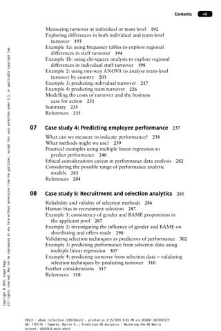 Contents vii
Measuring turnover at individual or team level 192
Exploring differences in both individual and team-level
turnover 193
Example 1a: using frequency tables to explore regional
differences in staff turnover 194
Example 1b: using chi-square analysis to explore regional
differences in individual staff turnover 198
Example 2: using one-way ANOVA to analyse team-level
turnover by country 203
Example 3: predicting individual turnover 217
Example 4: predicting team turnover 226
Modelling the costs of turnover and the business
case for action 231
Summary 235
References 235
07 Case study 4: Predicting employee performance 237
What can we measure to indicate performance? 238
What methods might we use? 239
Practical examples using multiple linear regression to
predict performance 240
Ethical considerations caveat in performance data analysis 282
Considering the possible range of performance analytic
models 283
References 284
08 Case study 5: Recruitment and selection analytics 285
Reliability and validity of selection methods 286
Human bias in recruitment selection 287
Example 1: consistency of gender and BAME proportions in
the applicant pool 287
Example 2: investigating the influence of gender and BAME on
shortlisting and offers made 290
Validating selection techniques as predictors of performance 302
Example 3: predicting performance from selection data using
multiple linear regression 307
Example 4: predicting turnover from selection data – validating
selection techniques by predicting turnover 310
Further considerations 317
References 318
Copyright
@
2016.
Kogan
Page.
All
rights
reserved.
May
not
be
reproduced
in
any
form
without
permission
from
the
publisher,
except
fair
uses
permitted
under
U.S.
or
applicable
copyright
law.
EBSCO : eBook Collection (EBSCOhost) - printed on 2/25/2019 9:45 PM via REGENT UNIVERSITY
AN: 1193776 ; Edwards, Martin R..; Predictive HR Analytics : Mastering the HR Metric
Account: s8463926.main.ehost
 