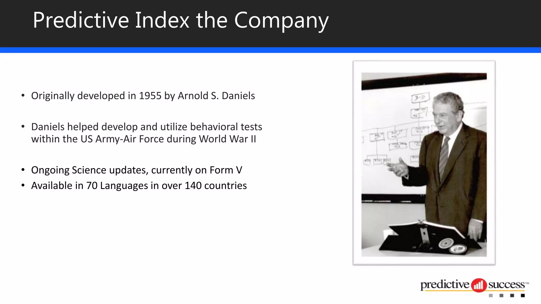 Predictive Index the Company
• Originally developed in 1955 by Arnold S. Daniels
• Daniels helped develop and utilize behavioral tests
within the US Army-Air Force during World War II
• Ongoing Science updates, currently on Form V
• Available in 70 Languages in over 140 countries
 