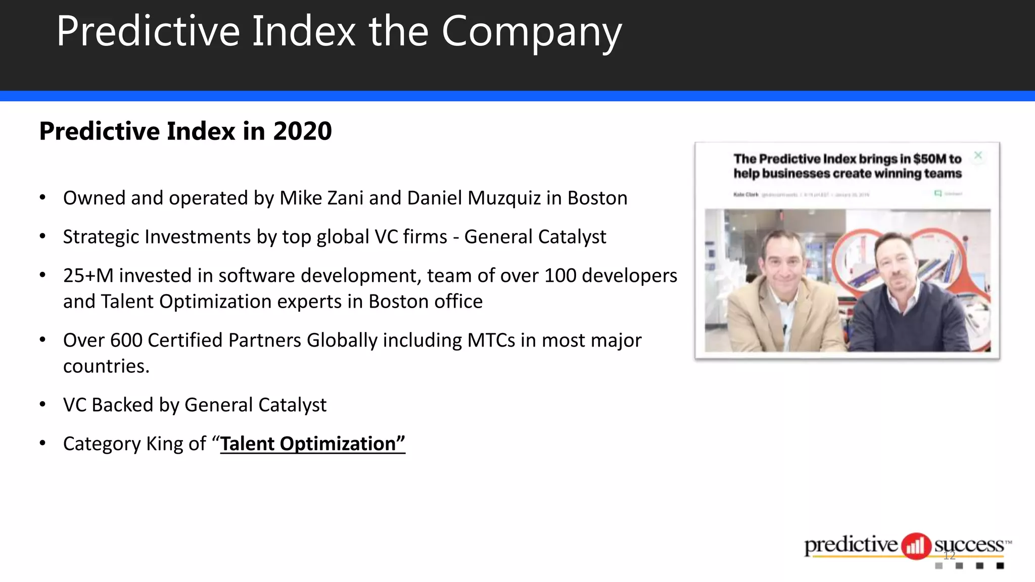 Predictive Index the Company
Predictive Index in 2020
• Owned and operated by Mike Zani and Daniel Muzquiz in Boston
• Strategic Investments by top global VC firms - General Catalyst
• 25+M invested in software development, team of over 100 developers
and Talent Optimization experts in Boston office
• Over 600 Certified Partners Globally including MTCs in most major
countries.
• VC Backed by General Catalyst
• Category King of “Talent Optimization”
12
 