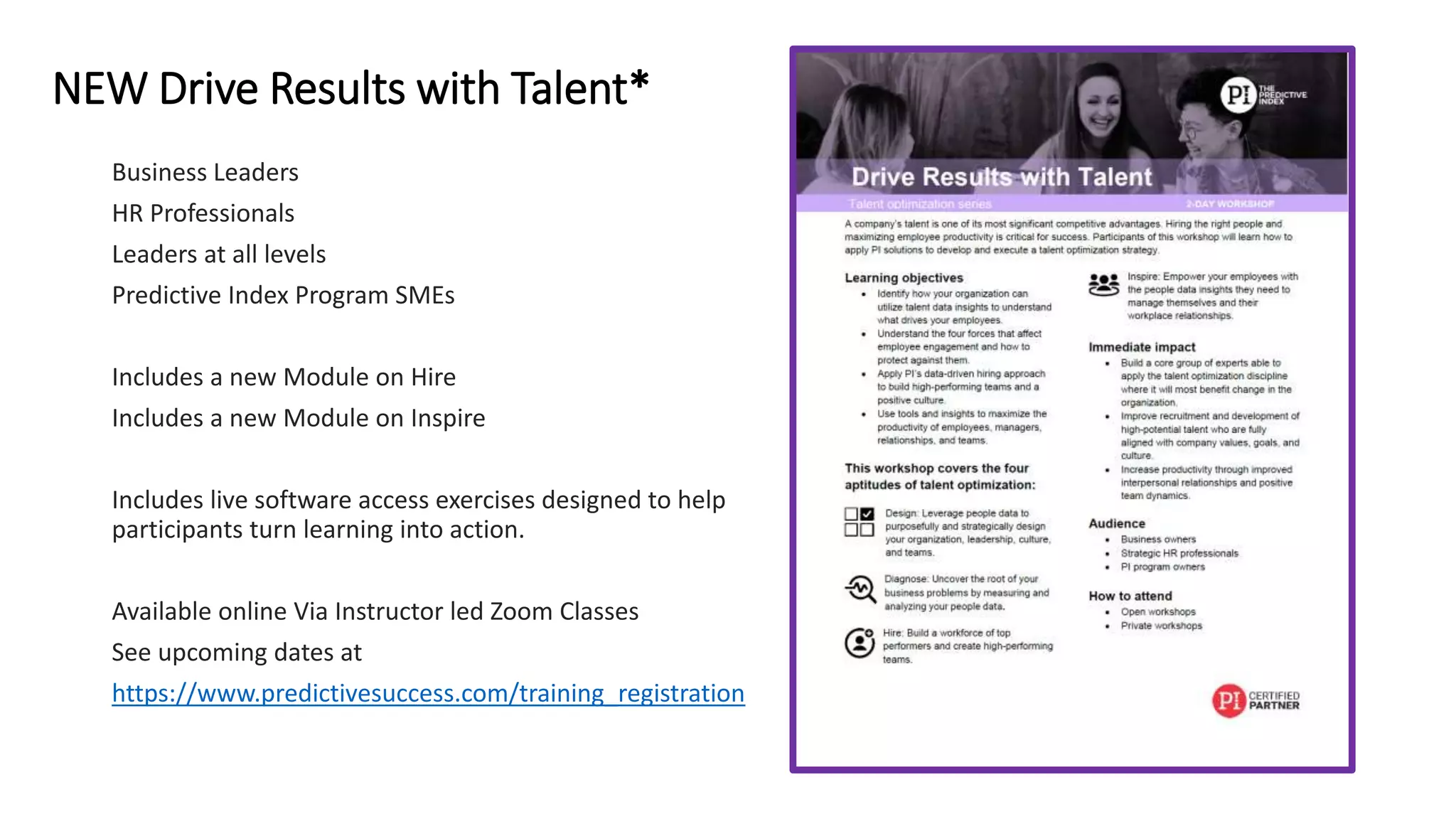 NEW Drive Results with Talent*
Business Leaders
HR Professionals
Leaders at all levels
Predictive Index Program SMEs
Includes a new Module on Hire
Includes a new Module on Inspire
Includes live software access exercises designed to help
participants turn learning into action.
Available online Via Instructor led Zoom Classes
See upcoming dates at
https://www.predictivesuccess.com/training_registration
 