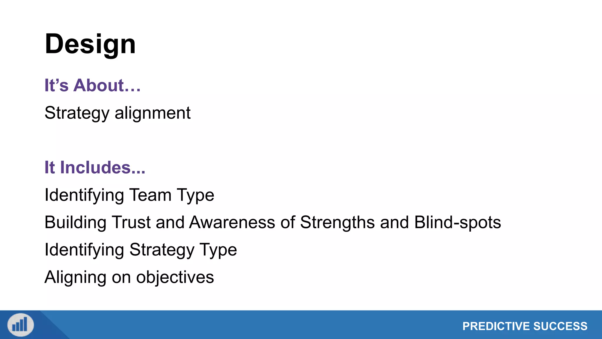 PREDICTIVE SUCCESS
Design
It’s About…
Strategy alignment
It Includes...
Identifying Team Type
Building Trust and Awareness of Strengths and Blind-spots
Identifying Strategy Type
Aligning on objectives
 
