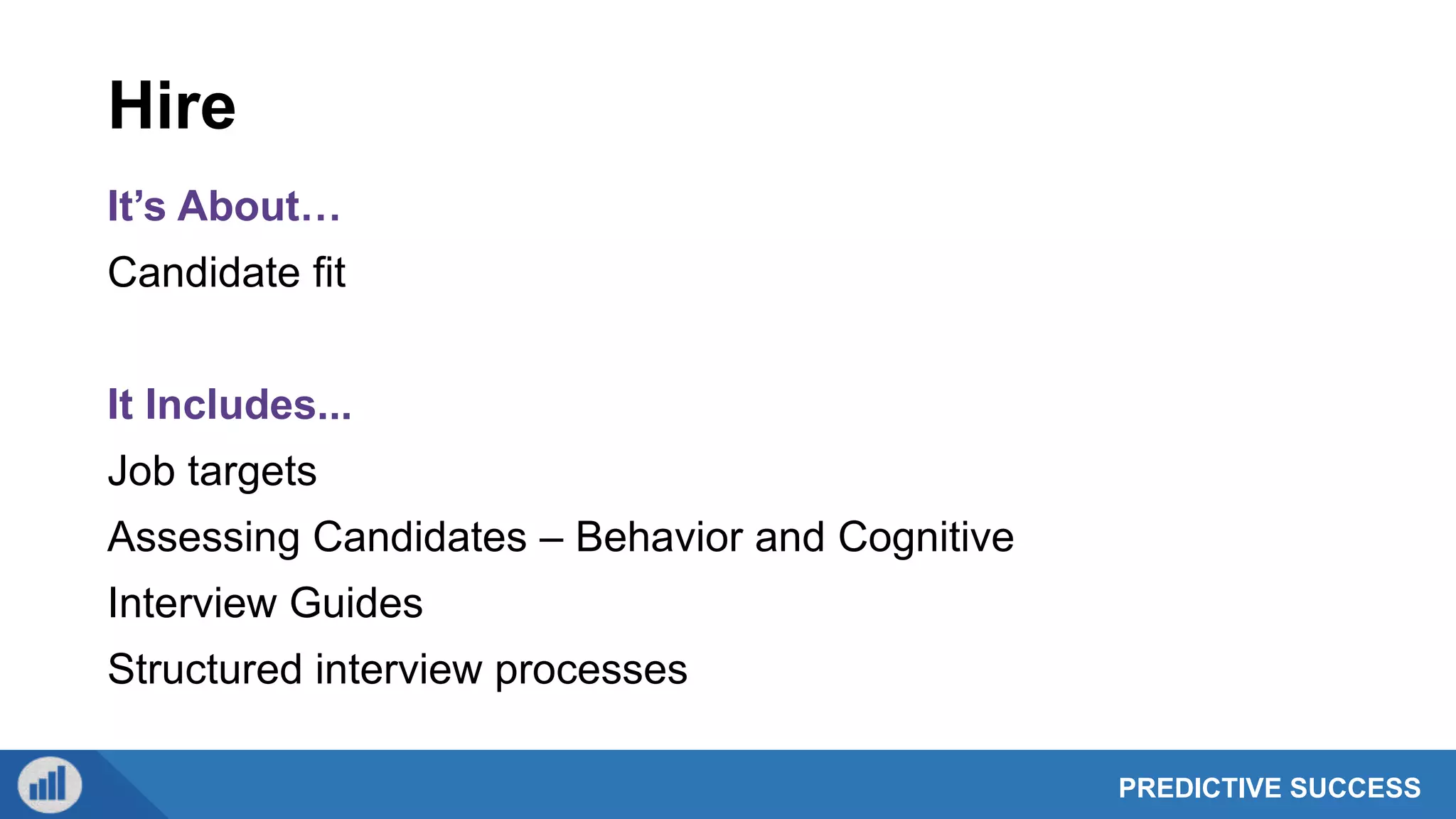 PREDICTIVE SUCCESS
Hire
It’s About…
Candidate fit
It Includes...
Job targets
Assessing Candidates – Behavior and Cognitive
Interview Guides
Structured interview processes
 