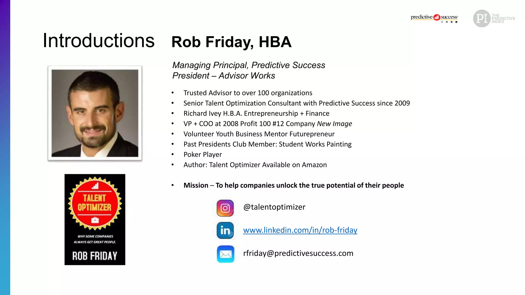 Introductions
• Trusted Advisor to over 100 organizations
• Senior Talent Optimization Consultant with Predictive Success since 2009
• Richard Ivey H.B.A. Entrepreneurship + Finance
• VP + COO at 2008 Profit 100 #12 Company New Image
• Volunteer Youth Business Mentor Futurepreneur
• Past Presidents Club Member: Student Works Painting
• Poker Player
• Author: Talent Optimizer Available on Amazon
• Mission – To help companies unlock the true potential of their people
Rob Friday, HBA
Managing Principal, Predictive Success
President – Advisor Works
@talentoptimizer
www.linkedin.com/in/rob-friday
rfriday@predictivesuccess.com
 