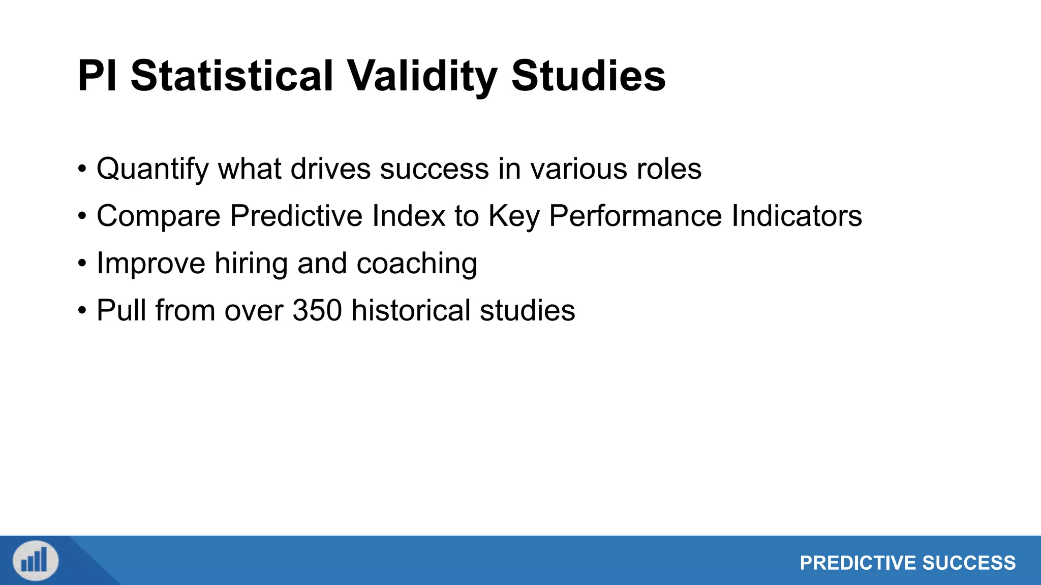 PREDICTIVE SUCCESS
PI Statistical Validity Studies
• Quantify what drives success in various roles
• Compare Predictive Index to Key Performance Indicators
• Improve hiring and coaching
• Pull from over 350 historical studies
 