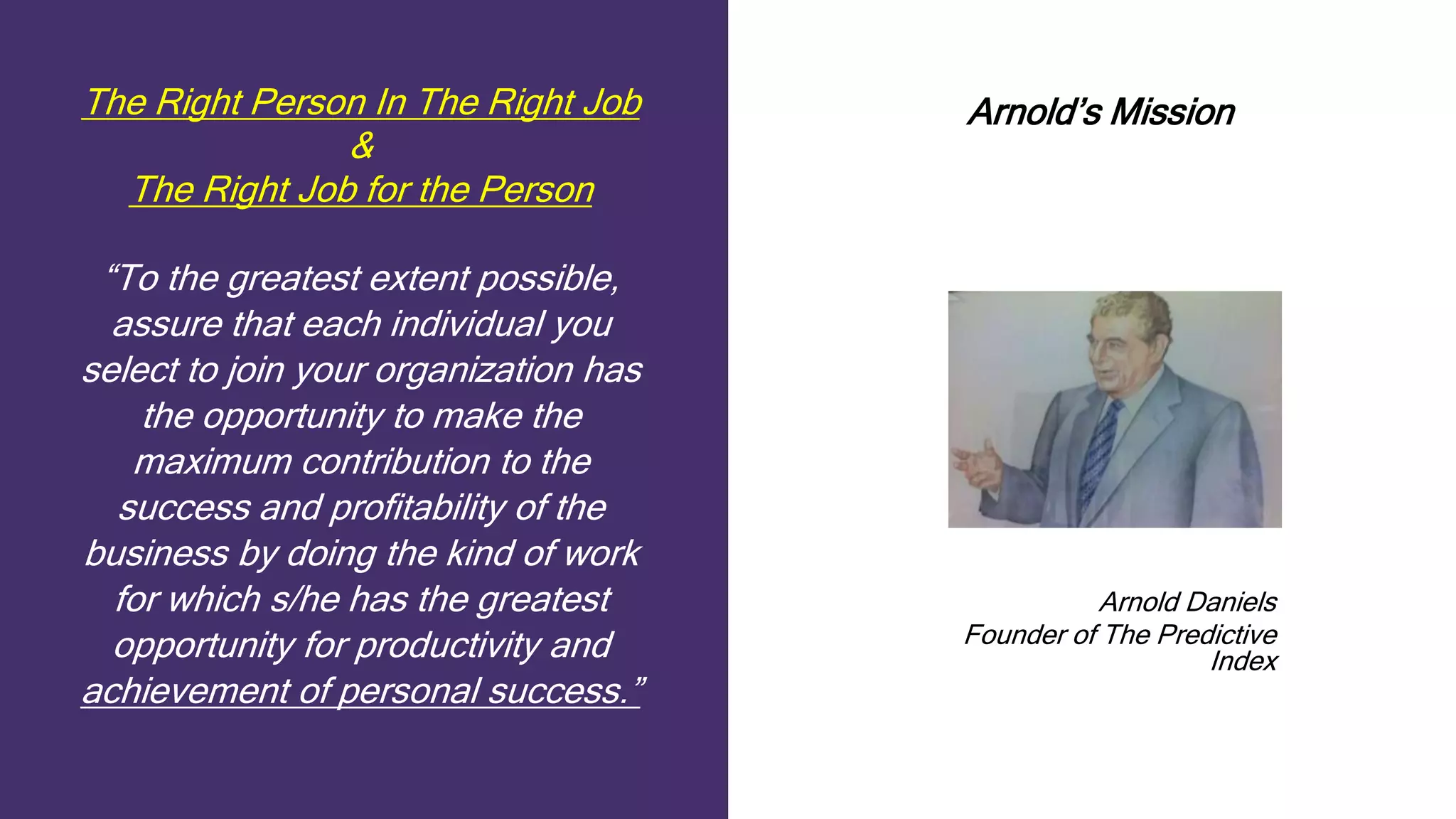The Right Person In The Right Job
&
The Right Job for the Person
“To the greatest extent possible,
assure that each individual you
select to join your organization has
the opportunity to make the
maximum contribution to the
success and profitability of the
business by doing the kind of work
for which s/he has the greatest
opportunity for productivity and
achievement of personal success.”
Arnold’s Mission
Arnold Daniels
Founder of The Predictive
Index
 