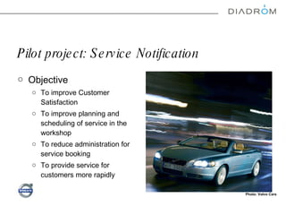 Pilot project: Service Notification Objective  To improve Customer Satisfaction To improve planning and scheduling of service in the workshop To reduce administration for service booking To provide service for customers more rapidly  Photo: Volvo Cars 