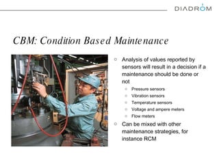 CBM:  Condition Based Maintenance Analysis of values reported by sensors will result in a decision if a maintenance should be done or not Pressure sensors Vibration sensors Temperature sensors Voltage and ampere meters Flow meters Can be mixed with other maintenance strategies, for instance RCM 