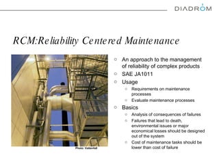 RCM : Reliability Centered Maintenance An approach to the management of reliability of complex products SAE JA1011  Usage Requirements on maintenance processes Evaluate maintenance processes  Basics  Analysis of consequences of failures Failures that lead to death, environmental issues or major economical losses should be designed out of the system  Cost of maintenance tasks should be lower than cost of failure Photo: Vattenfall 