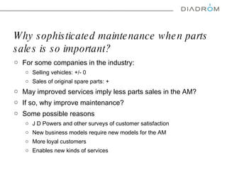 Why sophisticated maintenance when parts sales is so important?  For some companies in the industry: Selling vehicles: +/- 0 Sales of original spare parts: + May i mproved services  imply  less parts sales in the AM ?  If so, w hy improve maintenance?  Some possible reasons  J D Powers and other surveys of customer satisfaction  New business models require new models for the AM More loyal customers  Enables new kinds of services  