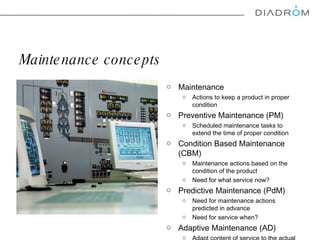 Maintenance concepts  Maintenance  Actions to keep a product in proper condition Preventive Maintenance (PM) Scheduled maintenance tasks to extend the time of proper condition  Condition Based Maintenance (CBM) Maintenance actions based on the condition of the product  Need for  what  service now? Predictive Maintenance (PdM) Need for maintenance actions predicted in advance  Need for service when? Adaptive Maintenance (AD) Adapt content of service to the actual condition of the product  