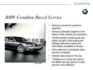 BMW Condition Based Service Service concept for premium segment Service schedule d  based on the status of the vehicle (its condition) Vehicle checks continuously the status of parts, fluid levels and mileage data and makes this information available to drivers  The customer is prompted when service is needed Vehicle data saved in the key ” TeleService ”  sends the data to the BMW service partner to plan service more effective Photo: BMW 