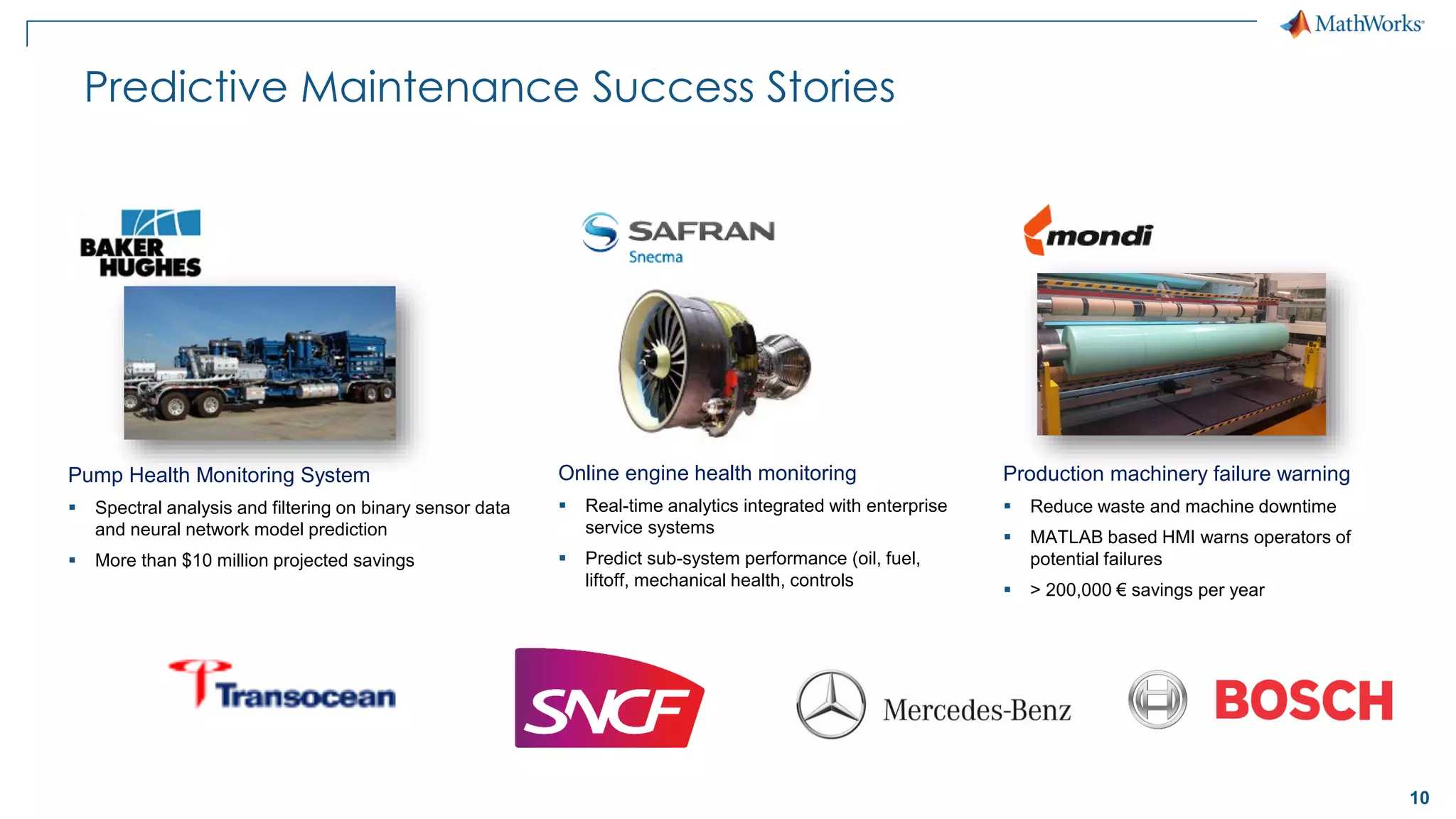 10
Predictive Maintenance Success Stories
Online engine health monitoring
▪ Real-time analytics integrated with enterprise
service systems
▪ Predict sub-system performance (oil, fuel,
liftoff, mechanical health, controls
Pump Health Monitoring System
▪ Spectral analysis and filtering on binary sensor data
and neural network model prediction
▪ More than $10 million projected savings
Production machinery failure warning
▪ Reduce waste and machine downtime
▪ MATLAB based HMI warns operators of
potential failures
▪ > 200,000 € savings per year
 