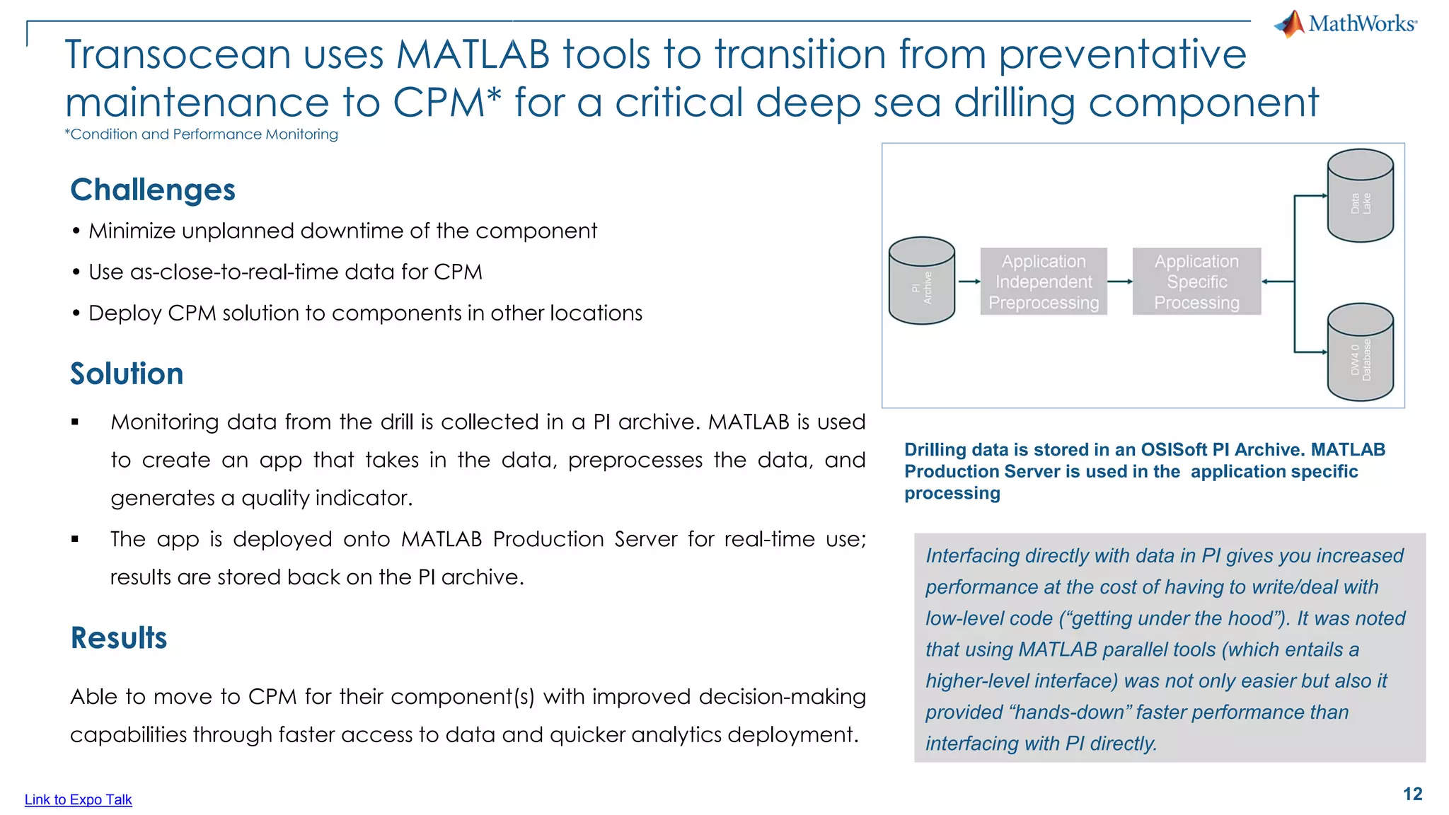 12
Transocean uses MATLAB tools to transition from preventative
maintenance to CPM* for a critical deep sea drilling component
*Condition and Performance Monitoring
Challenges
• Minimize unplanned downtime of the component
• Use as-close-to-real-time data for CPM
• Deploy CPM solution to components in other locations
Solution
▪ Monitoring data from the drill is collected in a PI archive. MATLAB is used
to create an app that takes in the data, preprocesses the data, and
generates a quality indicator.
▪ The app is deployed onto MATLAB Production Server for real-time use;
results are stored back on the PI archive.
Results
Able to move to CPM for their component(s) with improved decision-making
capabilities through faster access to data and quicker analytics deployment.
Interfacing directly with data in PI gives you increased
performance at the cost of having to write/deal with
low-level code (“getting under the hood”). It was noted
that using MATLAB parallel tools (which entails a
higher-level interface) was not only easier but also it
provided “hands-down” faster performance than
interfacing with PI directly.
Link to Expo Talk
Drilling data is stored in an OSISoft PI Archive. MATLAB
Production Server is used in the application specific
processing
 
