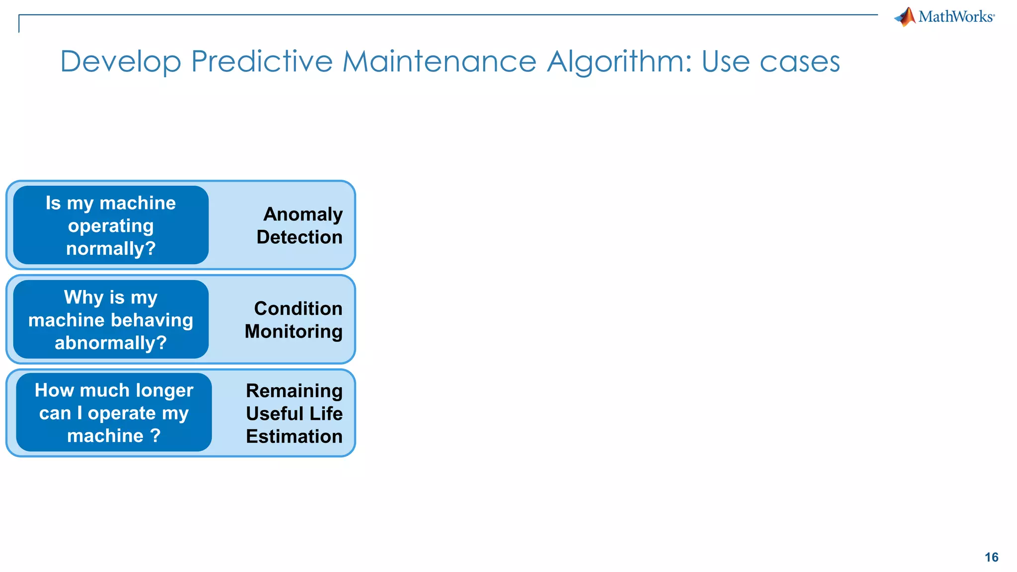 16
Condition
Monitoring
Remaining
Useful Life
Estimation
Develop Predictive Maintenance Algorithm: Use cases
Why is my
machine behaving
abnormally?
How much longer
can I operate my
machine ?
Anomaly
Detection
Is my machine
operating
normally?
 