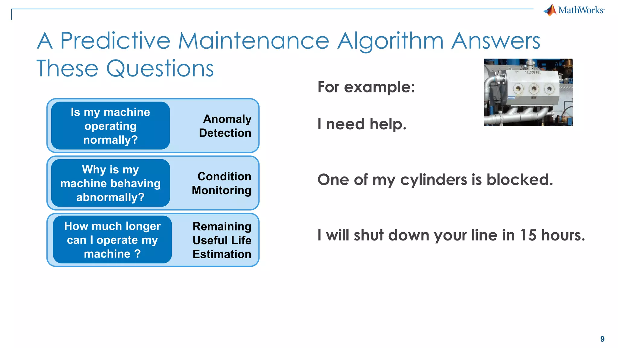 9
Condition
Monitoring
Remaining
Useful Life
Estimation
A Predictive Maintenance Algorithm Answers
These Questions
Why is my
machine behaving
abnormally?
How much longer
can I operate my
machine ?
Anomaly
Detection
Is my machine
operating
normally?
For example:
I need help.
One of my cylinders is blocked.
I will shut down your line in 15 hours.
 