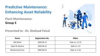 Name Registration No. Slides
Adil Bashir 2020-IM-11 Slide no. 11-14
Syed. M. Akrama 2020-IM-12 Slide no. 1-4
Muhammad Umer 2020-IM-16 Slide no. 5-10
Predictive Maintenance:
Enhancing Asset Reliability
Plant Maintenance:
Group 3
Presented to : Dr. Shahzad Faisal
 