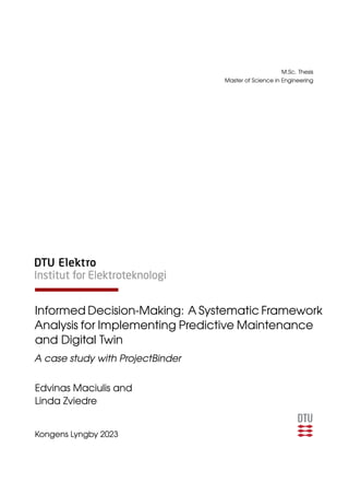 M.Sc. Thesis
Master of Science in Engineering
Informed Decision-Making: A Systematic Framework
Analysis for Implementing Predictive Maintenance
and Digital Twin
A case study with ProjectBinder
Edvinas Maciulis and
Linda Zviedre
Kongens Lyngby 2023
 