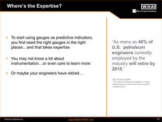 Predictive Maintenance www.WIKA-FAST.com 13 
Where’s the Expertise? 
“As many as 40% of 
U.S. petroleum 
engineers currently 
employed by the 
industry will retire by 
2015.” 
IDC Energy Insights 
“The Role of Predictive Analytics in Asset 
Optimization for the Oil and Gas Industry” 
October 2010 
 To start using gauges as predictive indicators, 
you first need the right gauges in the right 
places…and that takes expertise 
 You may not know a lot about 
instrumentation…or even care to learn more 
 Or maybe your engineers have retired… 
 