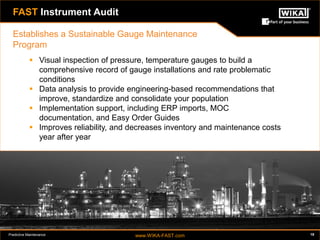 Predictive Maintenance www.WIKA-FAST.com 18 
FAST Instrument Audit 
 Visual inspection of pressure, temperature gauges to build a 
comprehensive record of gauge installations and rate problematic 
conditions 
 Data analysis to provide engineering-based recommendations that 
improve, standardize and consolidate your population 
 Implementation support, including ERP imports, MOC 
documentation, and Easy Order Guides 
 Improves reliability, and decreases inventory and maintenance costs 
year after year 
Establishes a Sustainable Gauge Maintenance 
Program 
 