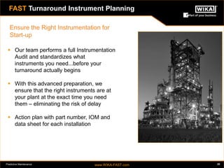 Predictive Maintenance www.WIKA-FAST.com 20 
 Our team performs a full Instrumentation 
Audit and standardizes what 
instruments you need...before your 
turnaround actually begins 
 With this advanced preparation, we 
ensure that the right instruments are at 
your plant at the exact time you need 
them – eliminating the risk of delay 
 Action plan with part number, IOM and 
data sheet for each installation 
FAST Turnaround Instrument Planning 
Ensure the Right Instrumentation for 
Start-up 
 