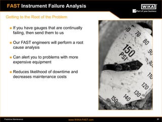Predictive Maintenance www.WIKA-FAST.com 21 
FAST Instrument Failure Analysis 
Getting to the Root of the Problem 
 If you have gauges that are continually 
failing, then send them to us 
 Our FAST engineers will perform a root 
cause analysis 
 Can alert you to problems with more 
expensive equipment 
 Reduces likelihood of downtime and 
decreases maintenance costs 
 
