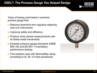 Predictive Maintenance www.WIKA-FAST.com 24 
Years of testing culminated in premiere 
process gauge that: 
 Reduces downtime from regularly replacing 
worn-out instruments 
 Improves safety and efficiency 
 Produce most precise measurements with 
its Swiss-made movements 
 Exceeds pressure gauge standards ASME 
B40.100 and EN 837-1 (mandatory 
performance testing) 
 Fire-resistant case with flammability rating 
according to UL 94, V-0 test procedures 
XSEL®: The Process Gauge You Helped Design 
 