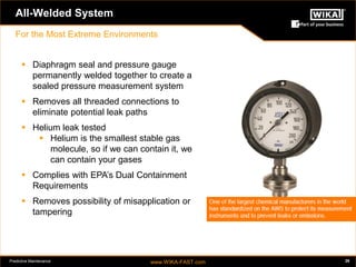 Predictive Maintenance www.WIKA-FAST.com 26 
All-Welded System 
For the Most Extreme Environments 
 Diaphragm seal and pressure gauge 
permanently welded together to create a 
sealed pressure measurement system 
 Removes all threaded connections to 
eliminate potential leak paths 
 Helium leak tested 
 Helium is the smallest stable gas 
molecule, so if we can contain it, we 
can contain your gases 
 Complies with EPA’s Dual Containment 
Requirements 
 Removes possibility of misapplication or 
tampering 
 