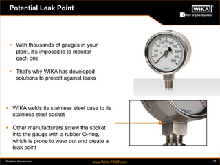 Predictive Maintenance www.WIKA-FAST.com 27 
Potential Leak Point 
 WIKA welds its stainless steel case to its 
stainless steel socket 
 Other manufacturers screw the socket 
into the gauge with a rubber O-ring, 
which is prone to wear out and create a 
leak point 
 With thousands of gauges in your 
plant, it’s impossible to monitor 
each one 
 That’s why WIKA has developed 
solutions to protect against leaks 
 