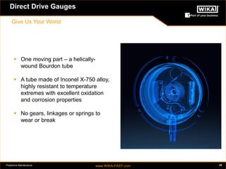Predictive Maintenance www.WIKA-FAST.com 29 
Direct Drive Gauges 
Give Us Your Worst 
 One moving part – a helically-wound 
Bourdon tube 
 A tube made of Inconel X-750 alloy, 
highly resistant to temperature 
extremes with excellent oxidation 
and corrosion properties 
 No gears, linkages or springs to 
wear or break 
Direct Drive Gauges 
Give Us Your Worst 
 
