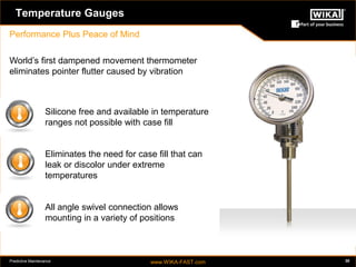 Predictive Maintenance www.WIKA-FAST.com 30 
Temperature Gauges 
Performance Plus Peace of Mind 
Silicone free and available in temperature 
ranges not possible with case fill 
Eliminates the need for case fill that can 
leak or discolor under extreme 
temperatures 
All angle swivel connection allows 
mounting in a variety of positions 
World’s first dampened movement thermometer 
eliminates pointer flutter caused by vibration 
 