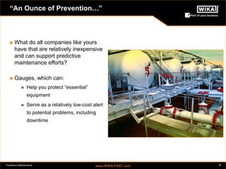 Predictive Maintenance www.WIKA-FAST.com 8 
“An Ounce of Prevention…” 
 What do all companies like yours 
have that are relatively inexpensive 
and can support predictive 
maintenance efforts? 
 Gauges, which can: 
 Help you protect “essential” 
equipment 
 Serve as a relatively low-cost alert 
to potential problems, including 
downtime 
 