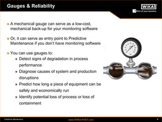 Predictive Maintenance www.WIKA-FAST.com 9 
Gauges & Reliability 
 A mechanical gauge can serve as a low-cost, 
mechanical back-up for your monitoring software 
 Or, it can serve as entry point to Predictive 
Maintenance if you don’t have monitoring software 
 You can use gauges to: 
 Detect signs of degradation in process 
performance 
 Diagnose causes of system and production 
disruptions 
 Predict how long a piece of equipment can be 
safely and economically run 
 Identify potential loss of process or loss of 
containment 
 