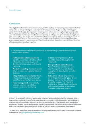08
Industrial | Whitepaper
Conclusion
The digital transformation of business is here, and it is putting an increasing pressure on industrial
companies to deliver intelligent equipment for their customers. To get an edge in this hyper-
competitive landscape, it is imperative for companies to look beyond capturing or storing data.
The key to success lies in the ability of a manufacturer to capture and analyze asset data to draw
real-time insights to monitor and improve asset performance that leads to operational efficiency.
Companies that listen to their equipment and focus on analytics tied with improved business
processes can expect a faster return on their investment than those that use analytics without an
effective solution to deliver insights.
Companies can now differentiate themselves by implementing a predictive maintenance
solution, which enables:
•	 Highly scalable data management:
Combine sensor data with other critical
information for monitoring, model
development, root-cause analysis, and
reporting.
•	 Predictive modeling: Accurately predict
failure of assets and equipment before
it occurs.
•	 Integrated advanced analytics: Obtain
robust, integrated, causal analysis of
asset failures and performance issues.
•	 Model management: Automatically
track the accuracy of predictive
models over time by monitoring
and documenting all actions, from
model development through model
retirement.
•	 Enterprise business intelligence:
Access the latest maintenance and
operations performance indicators
through a web-based, point-and-click
interface.
•	 Data-driven culture: Organizations
are finding that embedding data-driven
decision-making into the culture is
critical for success. The Predictive
Maintenance Solution fosters and aligns
with developing a data-driven culture
focused on actionable insights.
Cyient’s AI-enabled Predictive Maintenance Solution has been designed with a single purpose—
to empower equipment manufacturers and owners in mission-critical industries with intelligent
analysis of the flood of data coming from connected equipment. The solution analyzes existing
equipment data for trends and essential statistics, presenting that information to manufacturers in
real-time in an easily digestible format sitting on top of the data streams that already exist.
To learn more about how your organization can improve business performance through actionable
intelligence, visit go.cyient.com/ienranalytics-d
 