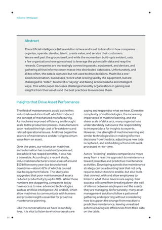 01
Industrial | Whitepaper
The field of maintenance is as old as the first
industrial revolution itself, which introduced
the concept of mechanized manufacturing.
As machines improved efficiency and brought
scale to the production process, manufacturers
soon realized the high cost of breakdowns and
related operational issues. And thus began the
science of maintenance and deriving maximum
value from an asset.
Over the years, our reliance on machines
and automation has consistently increased,
and while it has reaped benefits, it also has
a downside. According to a recent study,
industrial manufacturers incur a loss of around
$50 billion every year due to unplanned
downtime—about 42% of which is caused
due to equipment failure. The study also
suggested that poor maintenance of assets
reduced productivity by up to 20%. While these
numbers are staggering, companies today
have access to new, advanced technologies
such as artificial intelligence (AI) and IoT, which
allow machines to communicate with humans
and provide insights essential for proactive
maintenance planning.
Like the conversations we have in our daily
lives, it is vital to listen to what our assets are
saying and respond to what we hear. Given the
complexity of methodologies, the increasing
importance of machine learning, and the
sheer scale of data sets, many organizations
understandably outsource the responsibility
to interpret data for insights to experts.
However, the strength of machine learning and
similar technologies lies in making informed
decisions from the data, adjusting as new data
is captured, and embedding actions into work
processes in real-time.
Active “listening” enables companies to move
away from a reactive approach to maintenance
toward proactive and predictive maintenance
activities. Developing a predictive maintenance
strategy can be a daunting task that not only
requires robust tools to enable, but also tools
that connect with and allow employees to
listen to what these devices are saying. Real
success will come from breaking down the wall
of silence between employees and the assets
they are managing. Unfortunately, many asset
management solutions follow a pattern of
gathering and reporting without considering
how to support the change from reactive to
predictive maintenance, leaving unrealized
potential savings or efficiencies from their data
on the table.
Abstract
The artificial intelligence (AI) revolution is here and is set to transform how companies
organize, operate, develop talent, create value, and service their customers.
We are well past the groundswell, and while the momentum build-up is evident, only
a few organizations have gone ahead to leverage the potential in data and reap the
rewards. Companies are increasingly connecting assets, equipment, and devices, and
gathering all that information en masse into distributed databases. Unfortunately, and
all too often, the data is captured but not used to drive decisions. Much like a one-
sided conversation, businesses record what is being said by the equipment, but are
challenged to “listen” to what it is “saying” and taking action in useful and intelligent
ways. This white paper discusses challenges faced by organizations in gaining real
insights from their assets and the best practices to overcome them.
Insights that Drive Asset Performance
 