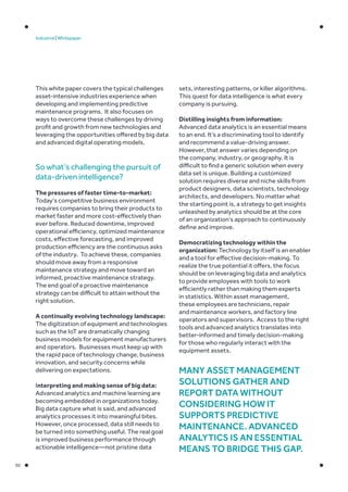 02
Industrial | Whitepaper
This white paper covers the typical challenges
asset-intensive industries experience when
developing and implementing predictive
maintenance programs. It also focuses on
ways to overcome these challenges by driving
profit and growth from new technologies and
leveraging the opportunities offered by big data
and advanced digital operating models.
So what’s challenging the pursuit of
data-driven intelligence?
The pressures of faster time-to-market:
Today’s competitive business environment
requires companies to bring their products to
market faster and more cost-effectively than
ever before. Reduced downtime, improved
operational efficiency, optimized maintenance
costs, effective forecasting, and improved
production efficiency are the continuous asks
of the industry. To achieve these, companies
should move away from a responsive
maintenance strategy and move toward an
informed, proactive maintenance strategy.
The end goal of a proactive maintenance
strategy can be difficult to attain without the
right solution.
A continually evolving technology landscape:
The digitization of equipment and technologies
such as the IoT are dramatically changing
business models for equipment manufacturers
and operators. Businesses must keep up with
the rapid pace of technology change, business
innovation, and security concerns while
delivering on expectations.
Interpreting and making sense of big data:
Advanced analytics and machine learning are
becoming embedded in organizations today.
Big data capture what is said, and advanced
analytics processes it into meaningful bites.
However, once processed, data still needs to
be turned into something useful. The real goal
is improved business performance through
actionable intelligence—not pristine data
Many asset management
solutions gather and
report data without
considering how it
supports predictive
maintenance. Advanced
analytics is an essential
means to bridge this gap.
sets, interesting patterns, or killer algorithms.
This quest for data intelligence is what every
company is pursuing.
Distilling insights from information:
Advanced data analytics is an essential means
to an end. It’s a discriminating tool to identify
and recommend a value-driving answer.
However, that answer varies depending on
the company, industry, or geography. It is
difficult to find a generic solution when every
data set is unique. Building a customized
solution requires diverse and niche skills from
product designers, data scientists, technology
architects, and developers. No matter what
the starting point is, a strategy to get insights
unleashed by analytics should be at the core
of an organization’s approach to continuously
define and improve.
Democratizing technology within the
organization: Technology by itself is an enabler
and a tool for effective decision-making. To
realize the true potential it offers, the focus
should be on leveraging big data and analytics
to provide employees with tools to work
efficiently rather than making them experts
in statistics. Within asset management,
these employees are technicians, repair
and maintenance workers, and factory line
operators and supervisors. Access to the right
tools and advanced analytics translates into
better-informed and timely decision-making
for those who regularly interact with the
equipment assets.
 