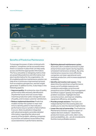 05
Industrial | Whitepaper
Benefits of Predictive Maintenance
To leverage the power of data combined with
analytics, companies can be successful when
there is a solution in place that can help easily
access and find the appropriate information.
The focus should be on designing metrics that
are powerfully predictive and informative, but
also transformative for the organization. An
AI-enabled predictive maintenance solution can
help drive a continuous improvement process
from an analytics perspective, and the insight
generated. In addition to this, it also helps in the
following aspects:
•	 Improve quality: An enterprise view of quality
performance data and early identification
of potential issues and root causes helps
maximize production yield, manage the cost
of quality, and increase customer satisfaction.
•	 Reduce unplanned downtime: Predictive
models monitor the system in near-real-
time to identify patterns that indicate a
performance issue or predict a failure before
it occurs. Data visualization integrated
with advanced analytics provides detailed
information regarding the nature and
severity of the problem, allowing companies
to prioritize and address issues before they
cause downtime or performance decline.
•	 Optimize planned maintenance cycles:
Automatic alerts enable businesses to plan
and prioritize asset repairs during regularly
scheduled maintenance windows. By using
maintenance resources more efficiently,
companies can lower operational costs,
maintain production, and increase equipment
availability.
•	 Identify and resolve root causes: Help
determine the real drivers of performance
issues out of multiple measures and
conditions and enable corrective and
preventive action (CAPA). Case management
workflows support speedy and repeatable
problem resolution, highlight the best
corrective action, and improve reliability,
equipment efficiency, and quality.
•	 Provide prompt answers: The tools run
independently from the existing data and
enable you to view the desired insights faster.
•	 Lower the cost of ownership: The Predictive
Maintenance Solution supports repair-or-
replace decision analysis—downtimes,
production losses, part costs, labor costs,
event probabilities, etc., are all considered to
find the most profitable solution.
 