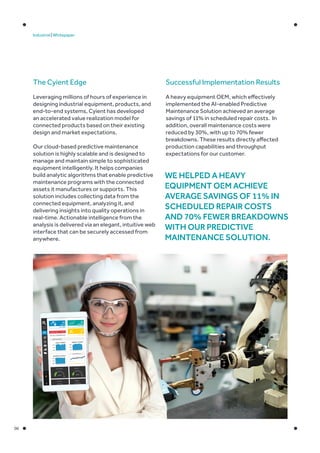 06
Industrial | Whitepaper
The Cyient Edge
Leveraging millions of hours of experience in
designing industrial equipment, products, and
end-to-end systems, Cyient has developed
an accelerated value realization model for
connected products based on their existing
design and market expectations.
Our cloud-based predictive maintenance
solution is highly scalable and is designed to
manage and maintain simple to sophisticated
equipment intelligently. It helps companies
build analytic algorithms that enable predictive
maintenance programs with the connected
assets it manufactures or supports. This
solution includes collecting data from the
connected equipment, analyzing it, and
delivering insights into quality operations in
real-time. Actionable intelligence from the
analysis is delivered via an elegant, intuitive web
interface that can be securely accessed from
anywhere.
Successful Implementation Results
A heavy equipment OEM, which effectively
implemented the AI-enabled Predictive
Maintenance Solution achieved an average
savings of 11% in scheduled repair costs. In
addition, overall maintenance costs were
reduced by 30%, with up to 70% fewer
breakdowns. These results directly affected
production capabilities and throughput
expectations for our customer.
We helped a heavy
equipment OEM achieve
average savings of 11% in
scheduled repair costs
and 70% fewer breakdowns
with our predictive
maintenance solution.
 