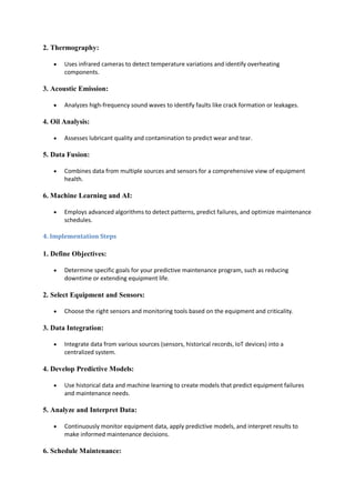 2. Thermography:
 Uses infrared cameras to detect temperature variations and identify overheating
components.
3. Acoustic Emission:
 Analyzes high-frequency sound waves to identify faults like crack formation or leakages.
4. Oil Analysis:
 Assesses lubricant quality and contamination to predict wear and tear.
5. Data Fusion:
 Combines data from multiple sources and sensors for a comprehensive view of equipment
health.
6. Machine Learning and AI:
 Employs advanced algorithms to detect patterns, predict failures, and optimize maintenance
schedules.
4. Implementation Steps
1. Define Objectives:
 Determine specific goals for your predictive maintenance program, such as reducing
downtime or extending equipment life.
2. Select Equipment and Sensors:
 Choose the right sensors and monitoring tools based on the equipment and criticality.
3. Data Integration:
 Integrate data from various sources (sensors, historical records, IoT devices) into a
centralized system.
4. Develop Predictive Models:
 Use historical data and machine learning to create models that predict equipment failures
and maintenance needs.
5. Analyze and Interpret Data:
 Continuously monitor equipment data, apply predictive models, and interpret results to
make informed maintenance decisions.
6. Schedule Maintenance:
 