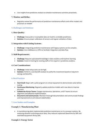  Use insights from predictive analysis to schedule maintenance activities proactively.
7. Monitor and Refine:
 Regularly review the performance of predictive maintenance efforts and refine models and
processes as needed.
5. Challenges and Solutions
1. Data Quality:
 Challenge: Inaccurate or incomplete data can lead to unreliable predictions.
 Solution: Ensure proper calibration of sensors and regular validation of data.
2. Integration with Existing Systems:
 Challenge: Integrating predictive maintenance with legacy systems can be complex.
 Solution: Use middleware or APIs to facilitate integration and data flow.
3. Skill Requirements:
 Challenge: Requires specialized knowledge in data analytics and machine learning.
 Solution: Invest in training for existing staff or hire experts in predictive analytics.
4. Cost Considerations:
 Challenge: Initial setup costs can be high.
 Solution: Perform a cost-benefit analysis to justify the investment based on long-term
savings and benefits.
6. Best Practices
 Start Small: Begin with a pilot program on critical equipment to demonstrate value before
scaling.
 Continuous Monitoring: Regularly update predictive models with new data to improve
accuracy.
 Collaborate Across Teams: Engage maintenance, operations, and IT teams to ensure
alignment and effective implementation.
 Document and Communicate: Maintain thorough documentation and communicate findings
and improvements to all relevant stakeholders.
7. Case Studies and Examples
Example 1: Manufacturing Plant
 A manufacturing plant implemented predictive maintenance on its conveyor systems. By
analyzing vibration and temperature data, they reduced unplanned downtime by 30% and
extended equipment life by 20%.
Example 2: Energy Sector
 