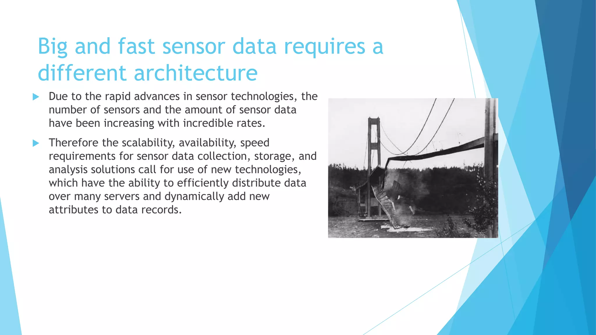 Big and fast sensor data requires a
different architecture
 Due to the rapid advances in sensor technologies, the
number of sensors and the amount of sensor data
have been increasing with incredible rates.
 Therefore the scalability, availability, speed
requirements for sensor data collection, storage, and
analysis solutions call for use of new technologies,
which have the ability to efficiently distribute data
over many servers and dynamically add new
attributes to data records.
 