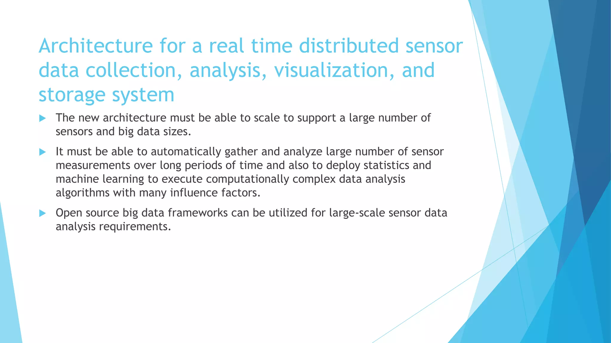 Architecture for a real time distributed sensor
data collection, analysis, visualization, and
storage system
 The new architecture must be able to scale to support a large number of
sensors and big data sizes.
 It must be able to automatically gather and analyze large number of sensor
measurements over long periods of time and also to deploy statistics and
machine learning to execute computationally complex data analysis
algorithms with many influence factors.
 Open source big data frameworks can be utilized for large-scale sensor data
analysis requirements.
 
