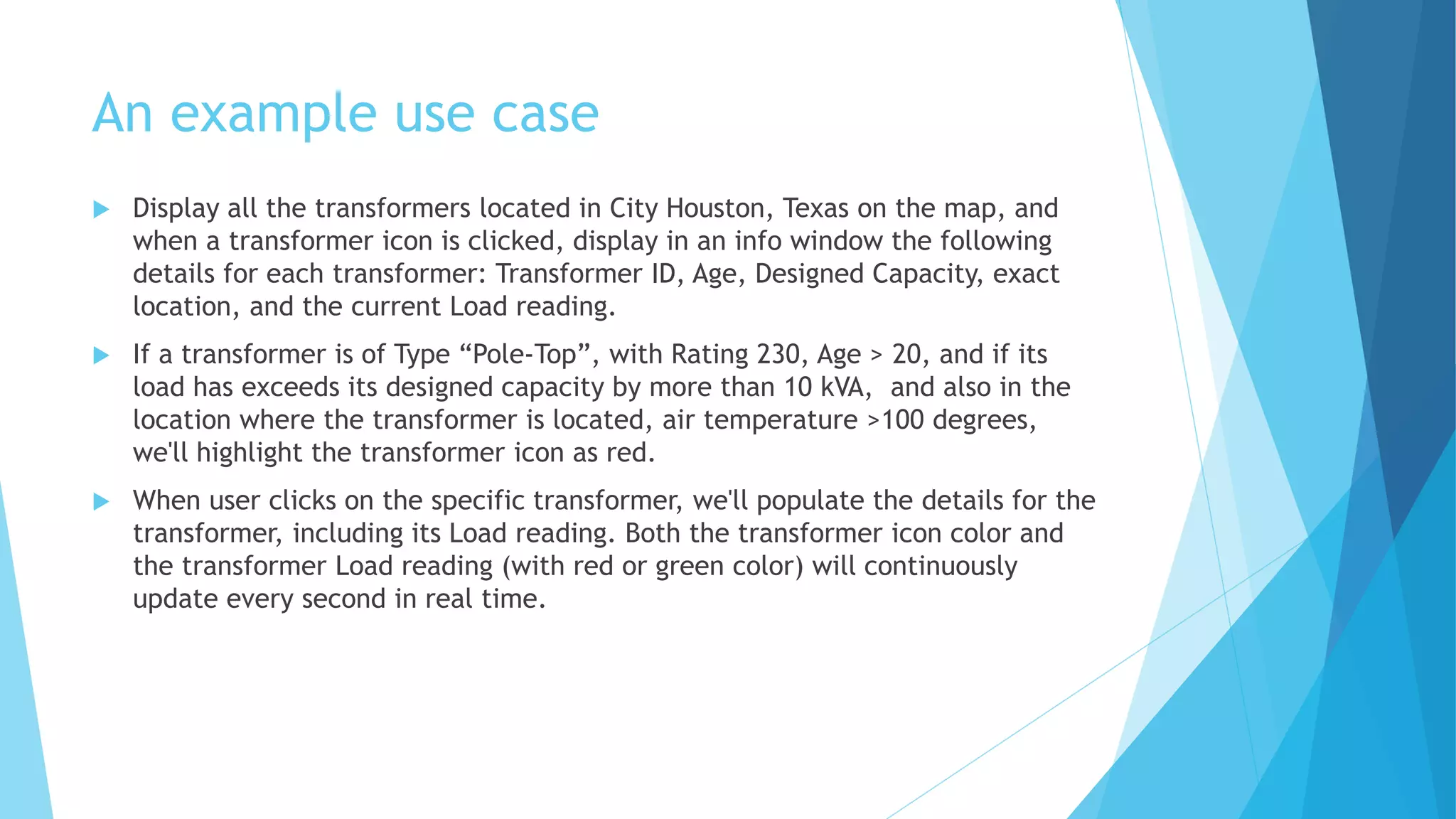 An example use case
 Display all the transformers located in City Houston, Texas on the map, and
when a transformer icon is clicked, display in an info window the following
details for each transformer: Transformer ID, Age, Designed Capacity, exact
location, and the current Load reading.
 If a transformer is of Type “Pole-Top”, with Rating 230, Age > 20, and if its
load has exceeds its designed capacity by more than 10 kVA, and also in the
location where the transformer is located, air temperature >100 degrees,
we'll highlight the transformer icon as red.
 When user clicks on the specific transformer, we'll populate the details for the
transformer, including its Load reading. Both the transformer icon color and
the transformer Load reading (with red or green color) will continuously
update every second in real time.
 