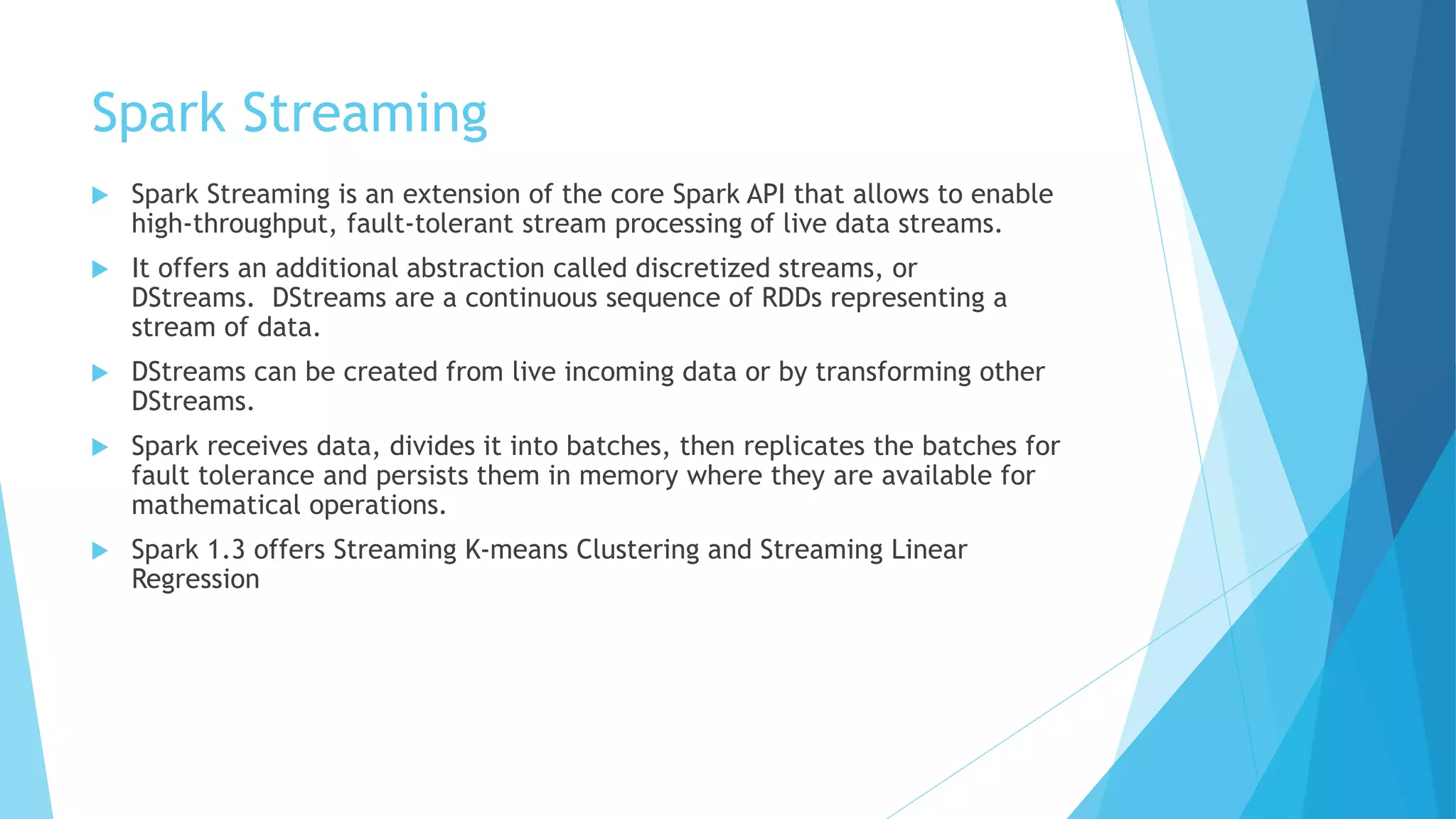 Spark Streaming
 Spark Streaming is an extension of the core Spark API that allows to enable
high-throughput, fault-tolerant stream processing of live data streams.
 It offers an additional abstraction called discretized streams, or
DStreams. DStreams are a continuous sequence of RDDs representing a
stream of data.
 DStreams can be created from live incoming data or by transforming other
DStreams.
 Spark receives data, divides it into batches, then replicates the batches for
fault tolerance and persists them in memory where they are available for
mathematical operations.
 Spark 1.3 offers Streaming K-means Clustering and Streaming Linear
Regression
 